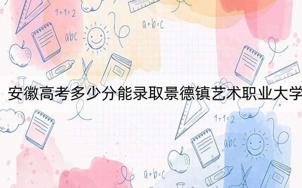 安徽高考多少分能录取景德镇艺术职业大学?2024年历史类最低462分 物理类录取分475分