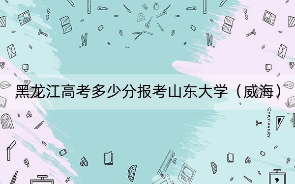 黑龙江高考多少分报考山东大学(威海)?2024年历史类603分 物理类录取分620分