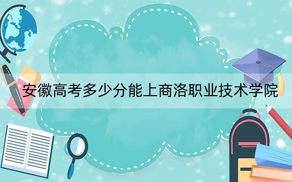 安徽高考多少分能上商洛职业技术学院？2024年历史类最低252分 物理类投档线340分