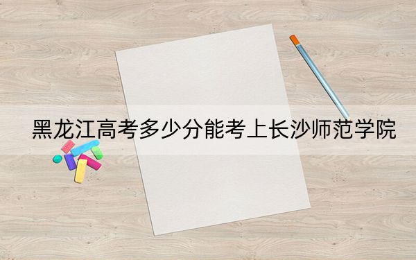 黑龙江高考多少分能考上长沙师范学院？2024年历史类488分 物理类录取分423分