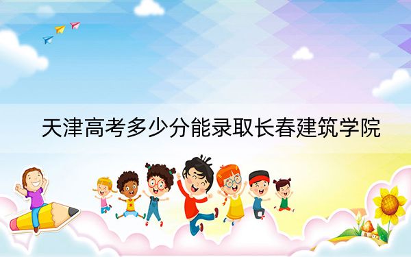 天津高考多少分能录取长春建筑学院？附带近三年最低录取分数线