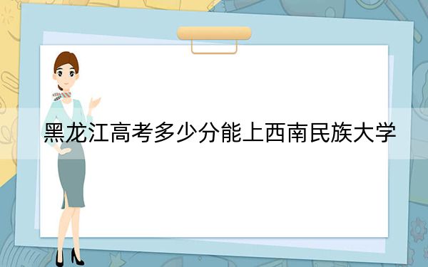 黑龙江高考多少分能上西南民族大学？2024年历史类514分 物理类最低499分