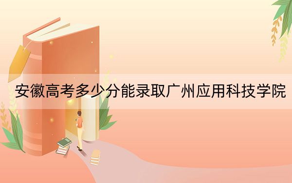 安徽高考多少分能录取广州应用科技学院?2024年历史类投档线462分 物理类投档线465分