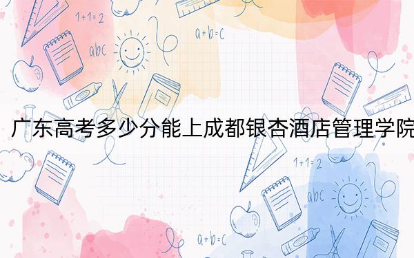 广东高考多少分能上成都银杏酒店管理学院？附2022-2024年最低录取分数线