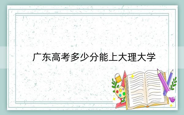 广东高考多少分能上大理大学？2024年历史类最低505分 物理类投档线515分