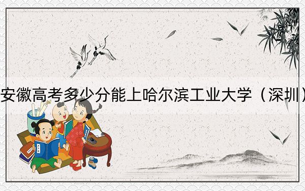 安徽高考多少分能上哈尔滨工业大学（深圳）？2024年历史类投档线628分 物理类投档线673分