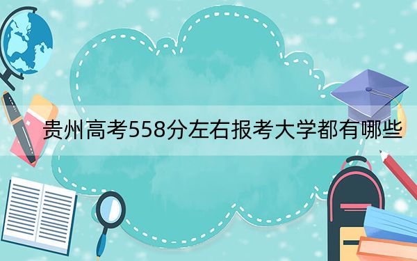 贵州高考558分左右报考大学都有哪些?(附带2022-2024年558录取名单)