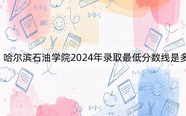 哈尔滨石油学院2024年录取最低分数线是多少？黑龙江考生2025年参考