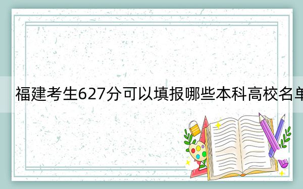 福建考生627分可以填报哪些本科高校名单?(附带2022-2024年627录取大学名单)