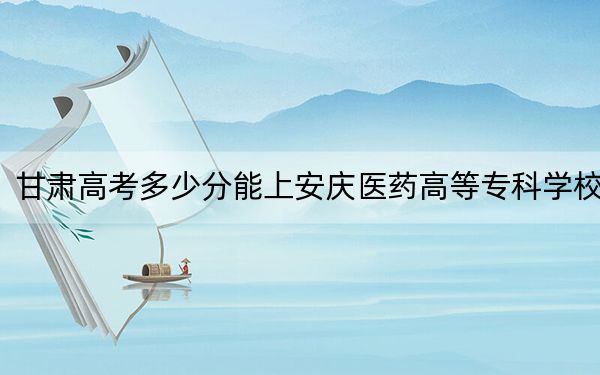 甘肃高考多少分能上安庆医药高等专科学校？附2022-2024年最低录取分数线