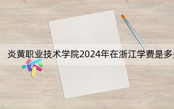 炎黄职业技术学院2024年在浙江学费是多少？浙江考生2025年参考