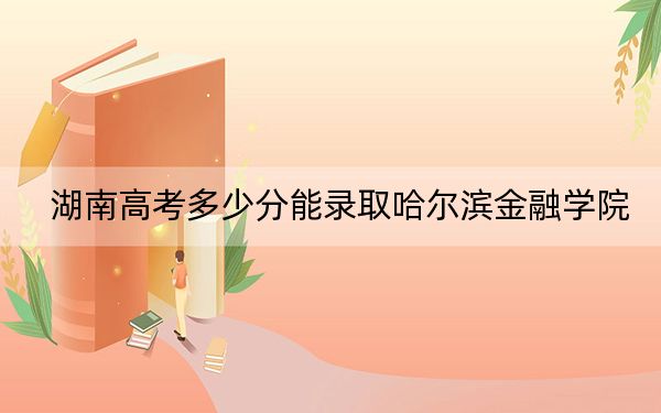 湖南高考多少分能录取哈尔滨金融学院?附2022-2024年院校投档线