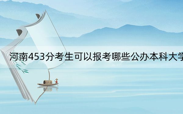 河南453分考生可以报考哪些公办本科大学？（附带2022-2024年453左右大学名单）