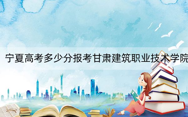 宁夏高考多少分报考甘肃建筑职业技术学院？2024年文科投档线363分 理科录取分303分