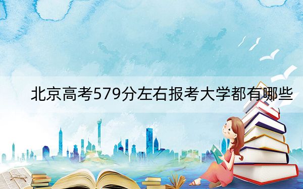 北京高考579分左右报考大学都有哪些？（附带近三年579分大学录取名单）