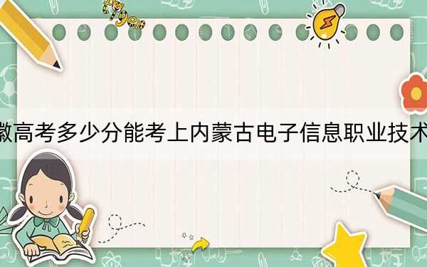 安徽高考多少分能考上内蒙古电子信息职业技术学院？2024年历史类最低262分 物理类投档线325分