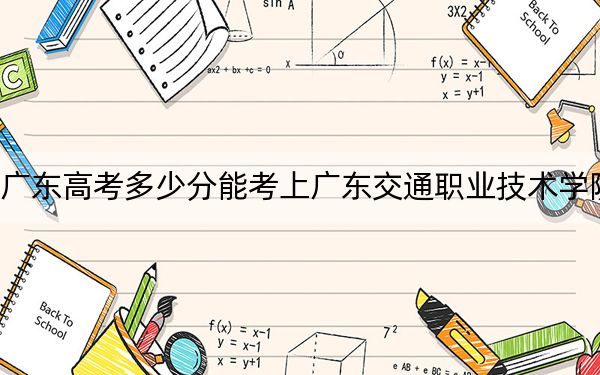 广东高考多少分能考上广东交通职业技术学院？2024年历史类最低397分 物理类录取分400分