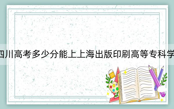 四川高考多少分能上上海出版印刷高等专科学校？2024年文科442分 理科投档线439分