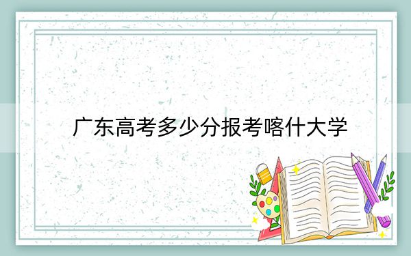 广东高考多少分报考喀什大学？附2022-2024年最低录取分数线