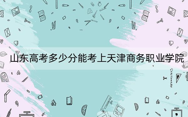 山东高考多少分能考上天津商务职业学院？2024年最低分数线421分