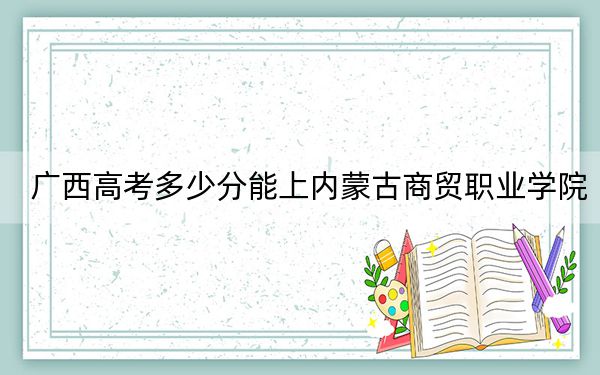 广西高考多少分能上内蒙古商贸职业学院？2024年历史类247分 物理类250分