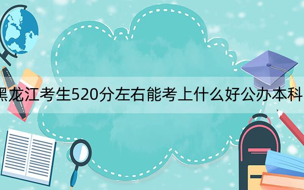黑龙江考生520分左右能考上什么好公办本科大学？（附带近三年520分大学录取名单）
