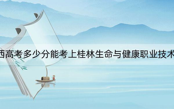 广西高考多少分能考上桂林生命与健康职业技术学院?附2022-2024年最低录取分数线
