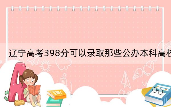 辽宁高考398分可以录取那些公办本科高校？（供2025届高三考生参考）
