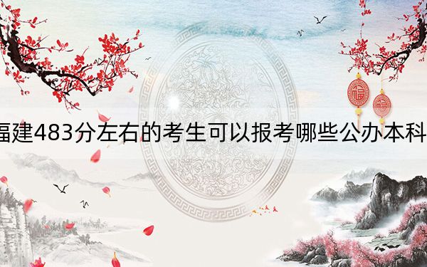 福建483分左右的考生可以报考哪些公办本科大学？（供2025届高三考生参考）