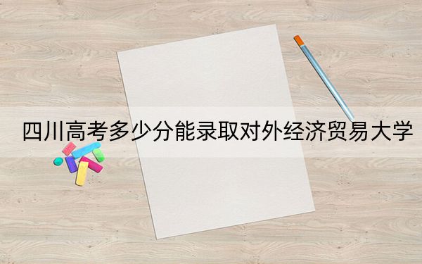 四川高考多少分能录取对外经济贸易大学?2024年文科录取分605分 理科最低627分