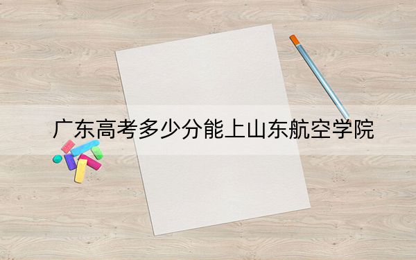 广东高考多少分能上山东航空学院?附2022-2024年最低录取分数线