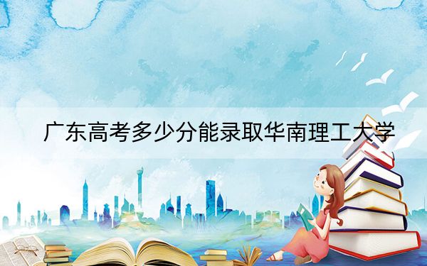 广东高考多少分能录取华南理工大学？附2022-2024年最低录取分数线