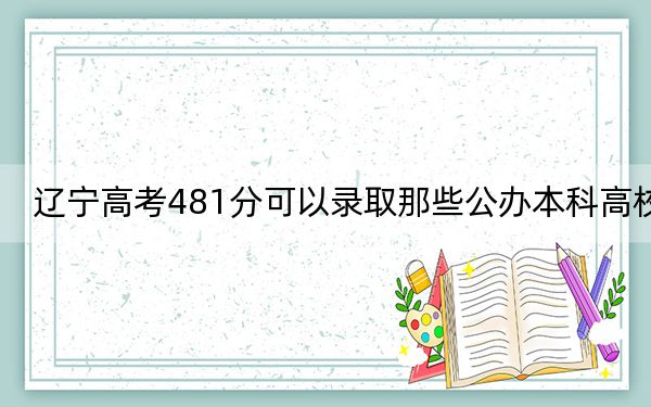 辽宁高考481分可以录取那些公办本科高校？（供2025年考生参考）