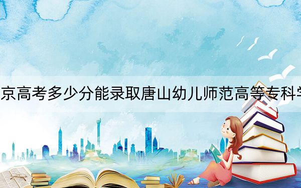 北京高考多少分能录取唐山幼儿师范高等专科学校?附2022-2024年最低录取分数线