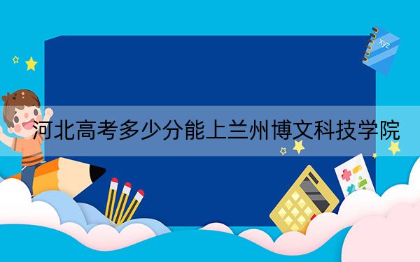 河北高考多少分能上兰州博文科技学院？附带近三年最低录取分数线