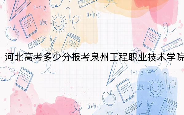 河北高考多少分报考泉州工程职业技术学院？附2022-2024年最低录取分数线
