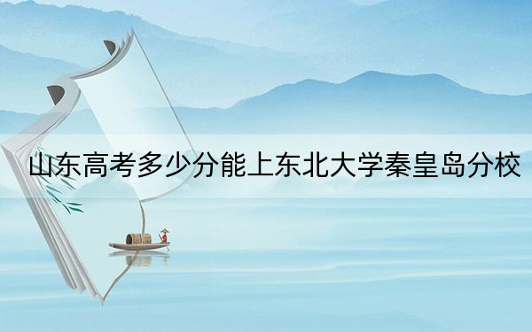 山东高考多少分能上东北大学秦皇岛分校?附2022-2024年最低录取分数线