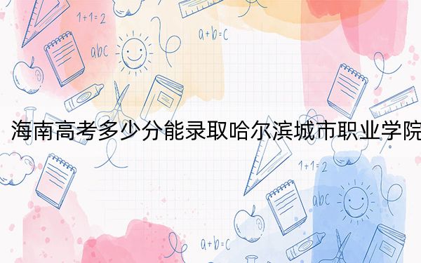 海南高考多少分能录取哈尔滨城市职业学院?2024年最低录取分数线382分