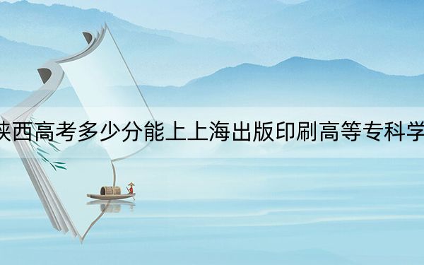 陕西高考多少分能上上海出版印刷高等专科学校？2024年文科最低393分 理科录取分373分