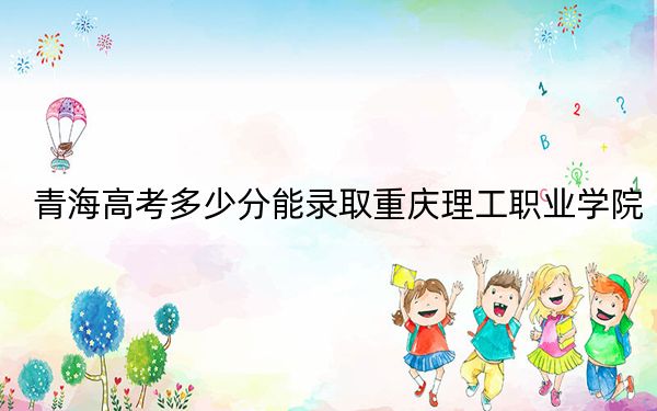 青海高考多少分能录取重庆理工职业学院？附2022-2024年最低录取分数线