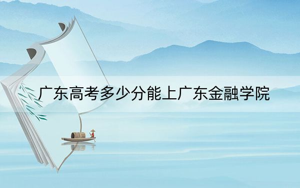 广东高考多少分能上广东金融学院？2024年历史类502分 物理类投档线510分