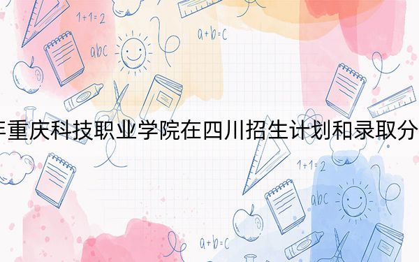 2024年重庆科技职业学院在四川招生计划和录取分数线是多少？四川考生2025年参考