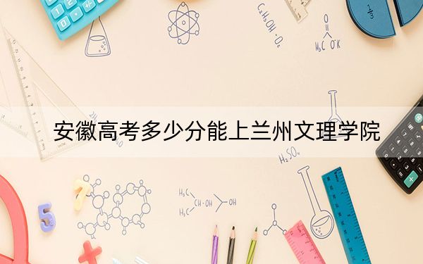安徽高考多少分能上兰州文理学院？附2022-2024年最低录取分数线