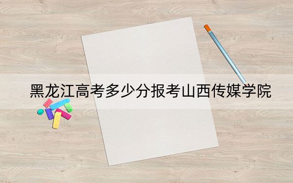 黑龙江高考多少分报考山西传媒学院？附2022-2024年最低录取分数线