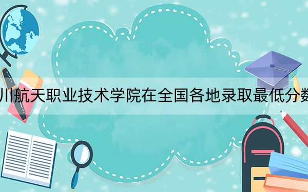 2024年四川航天职业技术学院在全国各地录取最低分数线和位次汇总