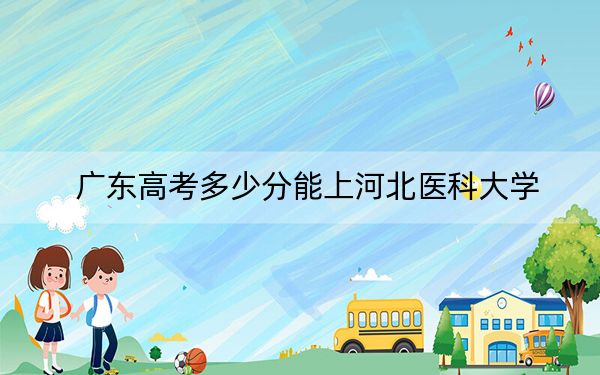 广东高考多少分能上河北医科大学？2024年历史类录取分529分 物理类投档线532分