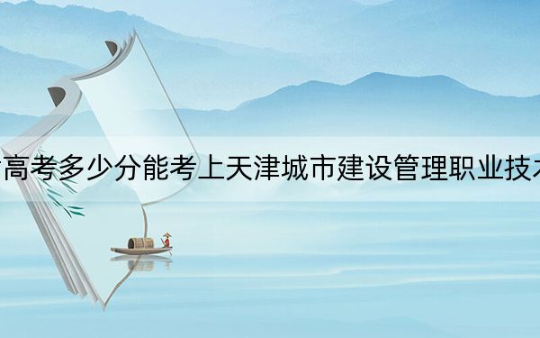 甘肃高考多少分能考上天津城市建设管理职业技术学院？2024年历史类录取分292分 物理类投档线308分