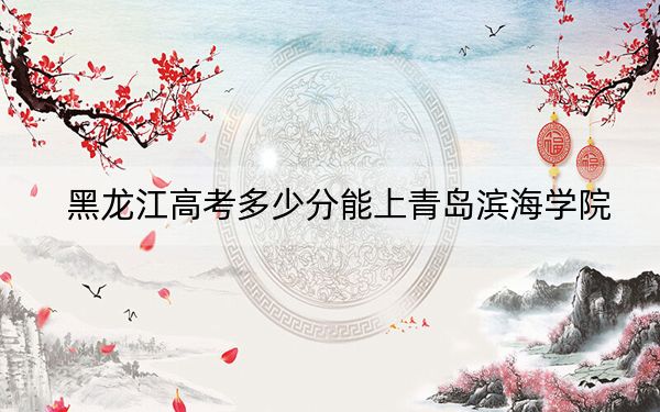黑龙江高考多少分能上青岛滨海学院?附2022-2024年最低录取分数线