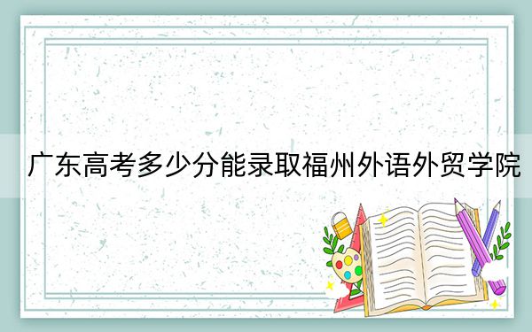 广东高考多少分能录取福州外语外贸学院？附2022-2024年最低录取分数线