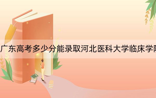 广东高考多少分能录取河北医科大学临床学院？附2022-2024年最低录取分数线